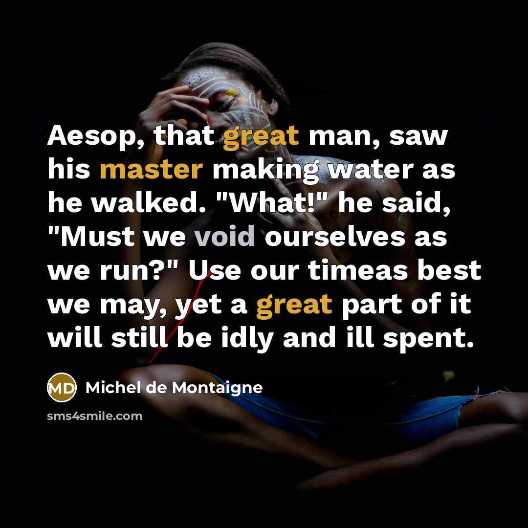 “Aesop, that great man, saw his master making water as he walked. "What!" he said, "Must we void ourselves as we run?" Use our timeas best we may, yet a great part of it will still be idly and ill spent.” quote by Michel de Montaigne