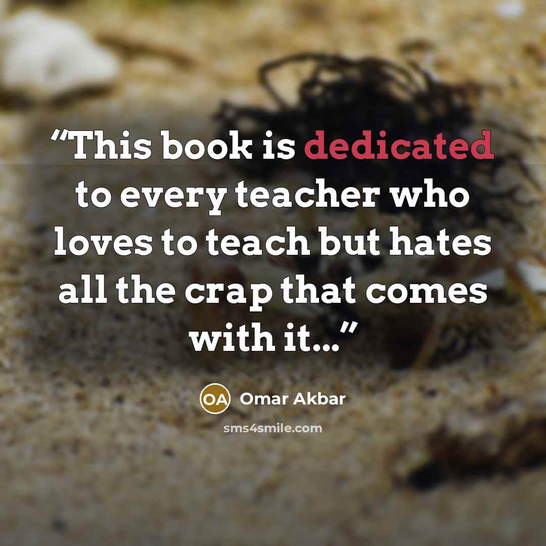 “This book is dedicated to every teacher who loves to teach but hates all the crap that comes with it...” quote by Omar Akbar