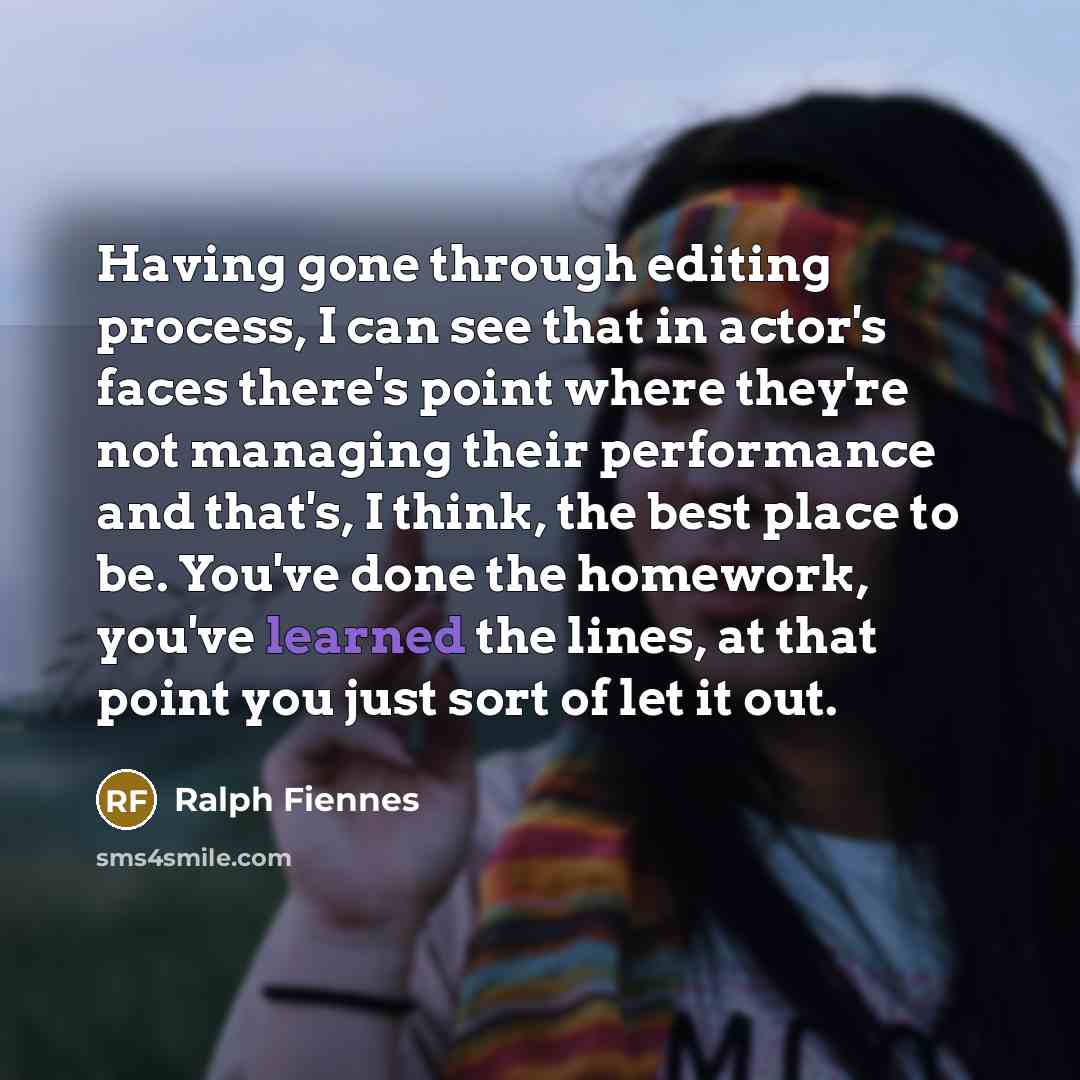 “Having gone through editing process, I can see that in actor's faces there's point where they're not managing their performance and that's, I think, the best place to be. You've done the homework, you've learned the lines, at that point you just sort of let it out.” quote by Ralph Fiennes