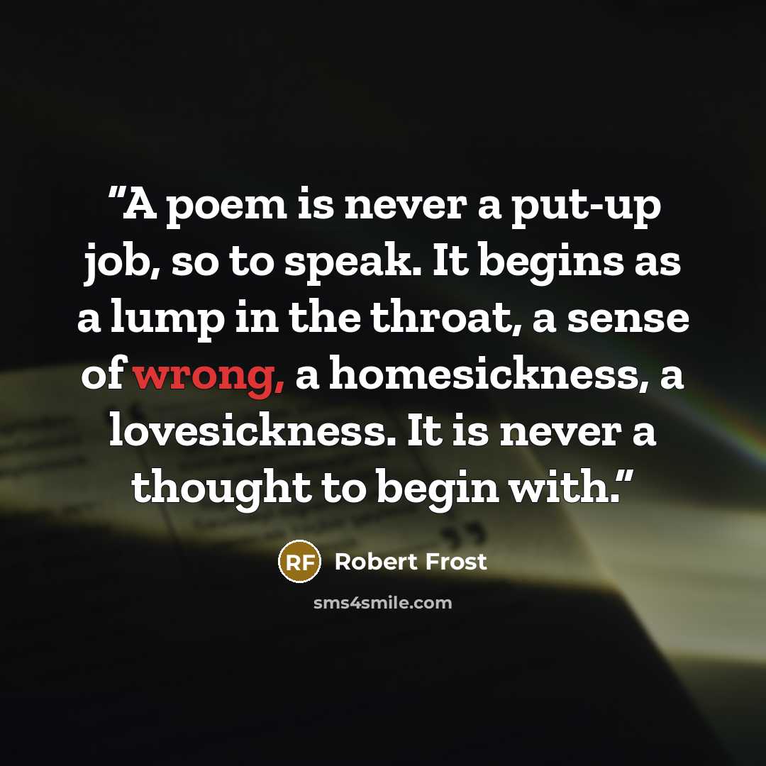 “A poem is never a put-up job, so to speak. It begins as a lump in the throat, a sense of wrong, a homesickness, a lovesickness. It is never a thought to begin with.” quote by Robert Frost