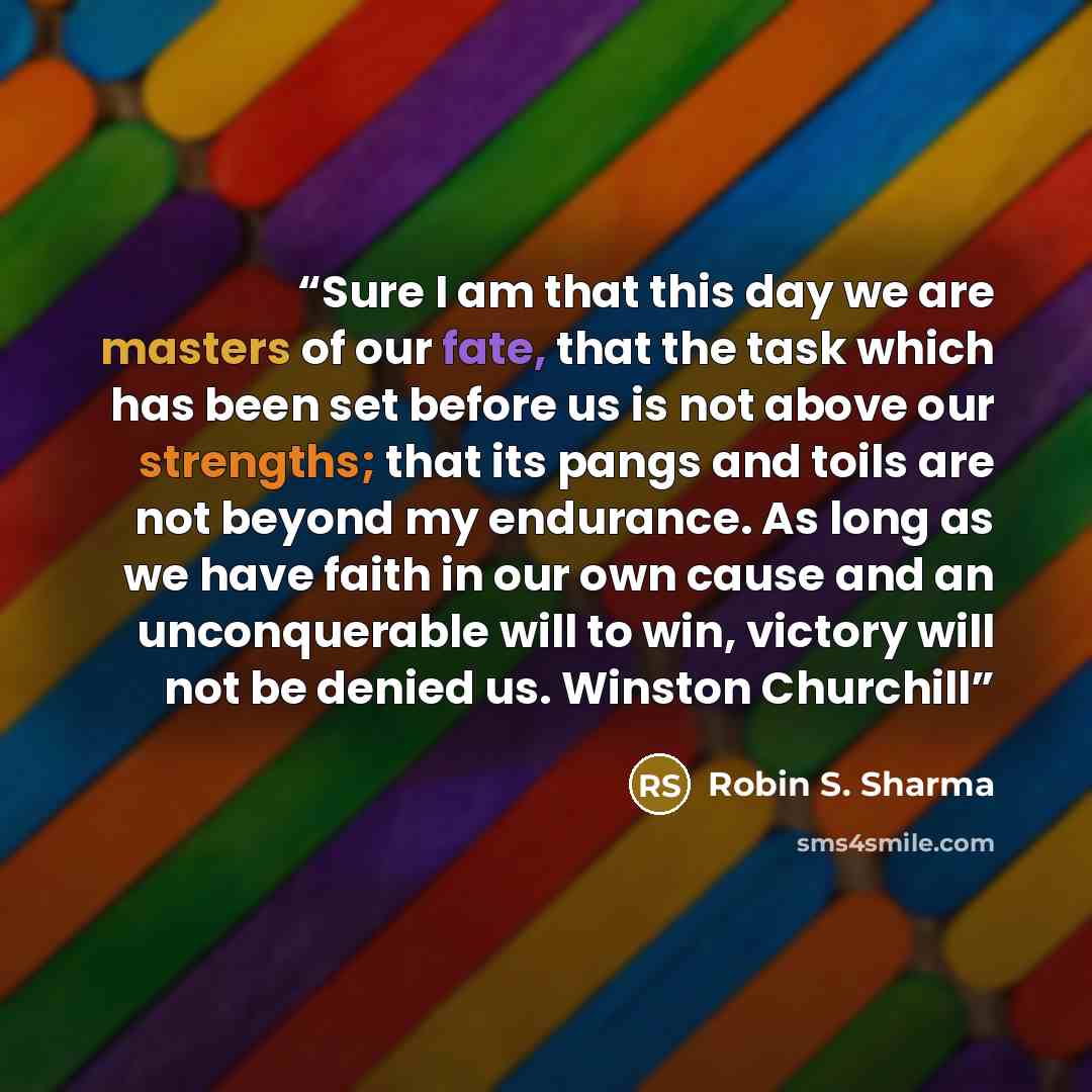 “Sure I am that this day we are masters of our fate, that the task which has been set before us is not above our strengths; that its pangs and toils are not beyond my endurance. As long as we have faith in our own cause and an unconquerable will to win, victory will not be denied us. Winston…” quote by Robin S. Sharma