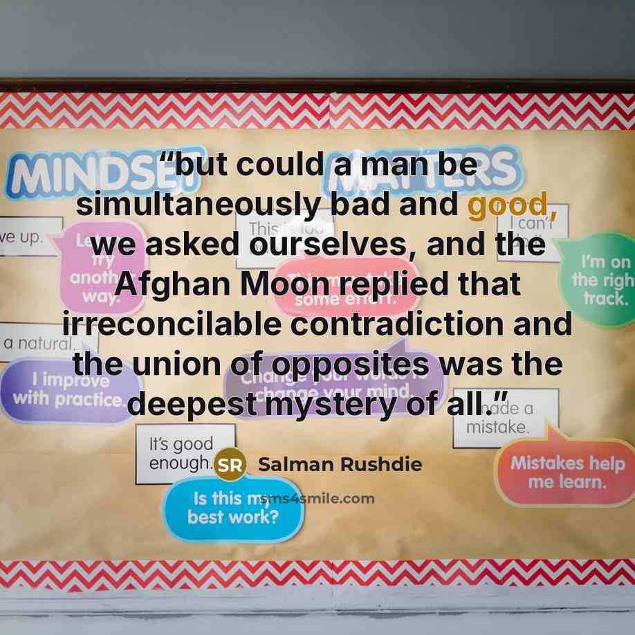 “but could a man be simultaneously bad and good, we asked ourselves, and the Afghan Moon replied that irreconcilable contradiction and the union of opposites was the deepest mystery of all.” quote by Salman Rushdie