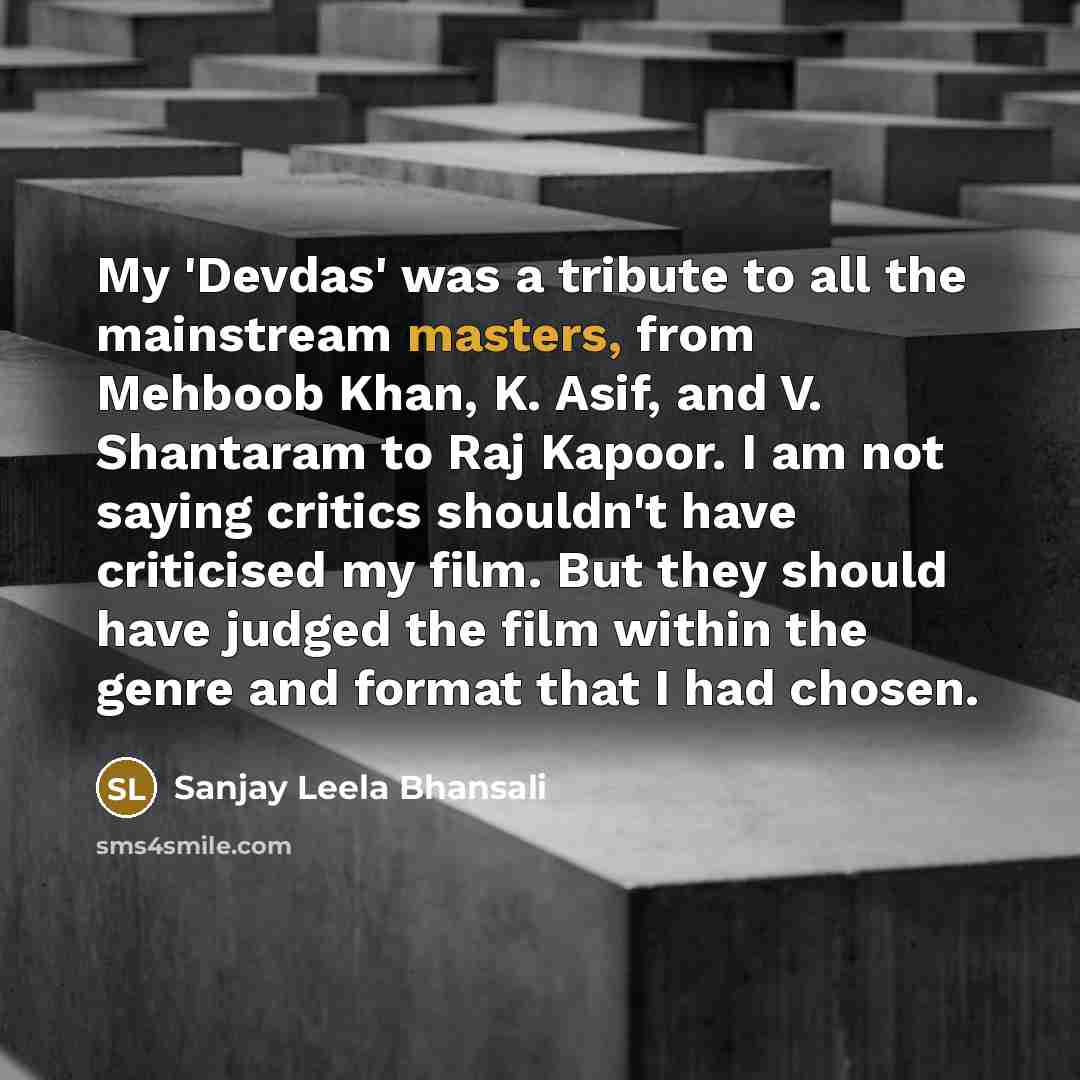 “My 'Devdas' was a tribute to all the mainstream masters, from Mehboob Khan, K. Asif, and V. Shantaram to Raj Kapoor. I am not saying critics shouldn't have criticised my film. But they should have judged the film within the genre and format that I had chosen.” quote by Sanjay Leela Bhansali