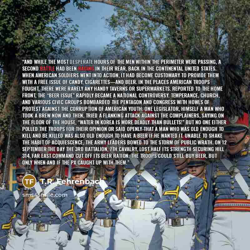 “And while the most desperate hours of the men within the Perimeter were passing, a second battle had been raging in their rear, back in the continental United States. When American soldiers went into action, it had become customary to provide them with a free issue of candy, cigarettes—and beer…” quote by T.R. Fehrenbach