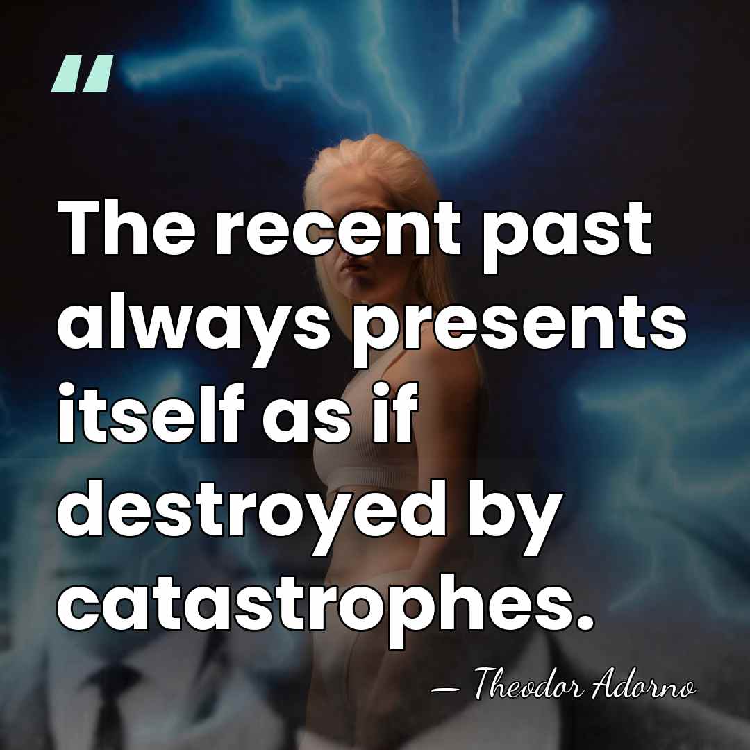The recent past always presents itself as if destroyed by catastrophes. - Theodor Adorno