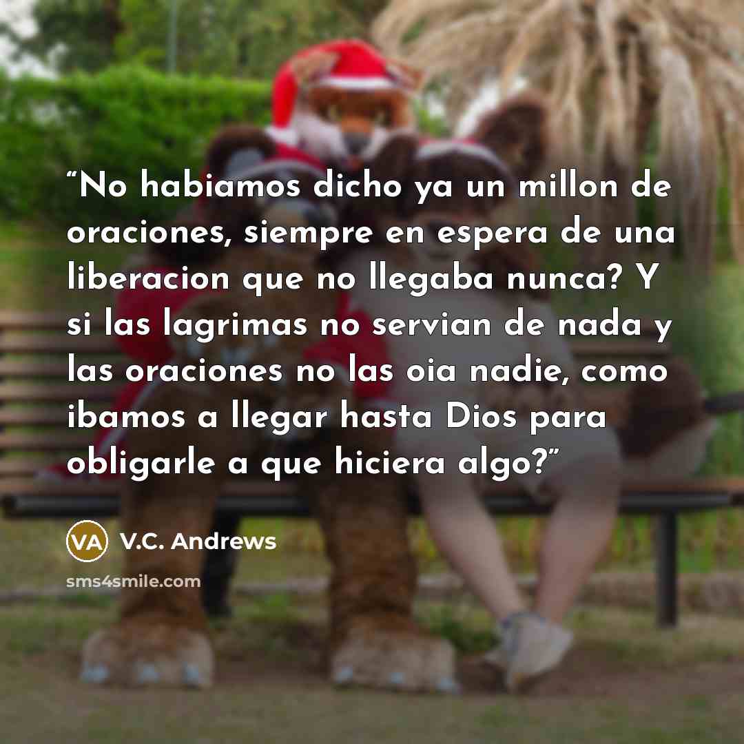 “No habiamos dicho ya un millon de oraciones, siempre en espera de una liberacion que no llegaba nunca? Y si las lagrimas no servian de nada y las oraciones no las oia nadie, como ibamos a llegar hasta Dios para obligarle a que hiciera algo?” quote by V.C. Andrews