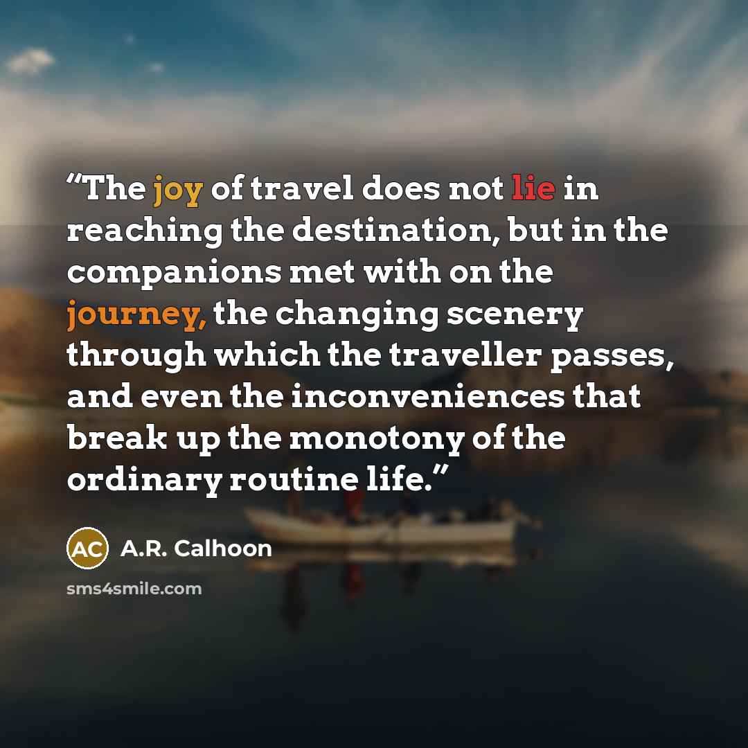 “The joy of travel does not lie in reaching the destination, but in the companions met with on the journey, the changing scenery through which the traveller passes, and even the inconveniences that break up the monotony of the ordinary routine life.” quote by A.R. Calhoon