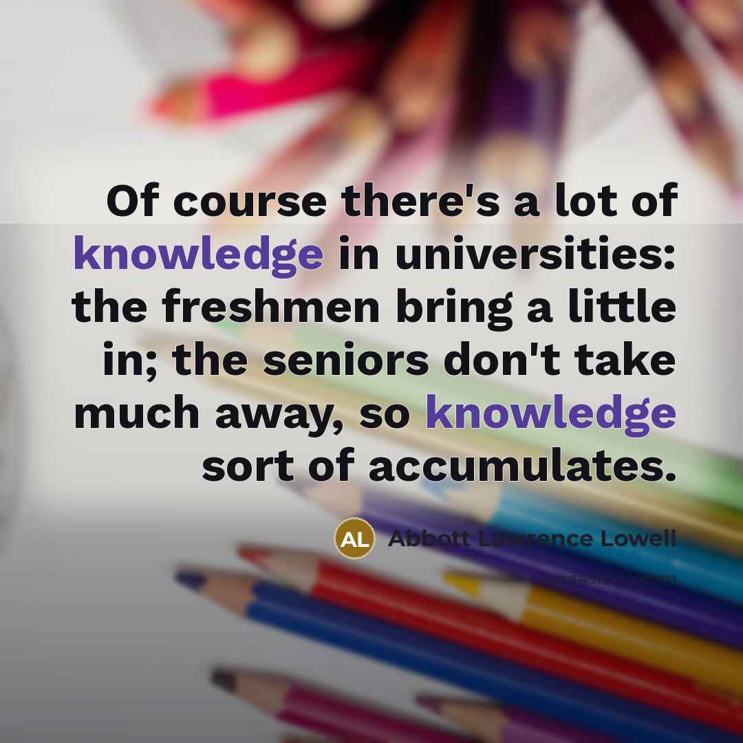 “Of course there's a lot of knowledge in universities: the freshmen bring a little in; the seniors don't take much away, so knowledge sort of accumulates.” quote by Abbott Lawrence Lowell