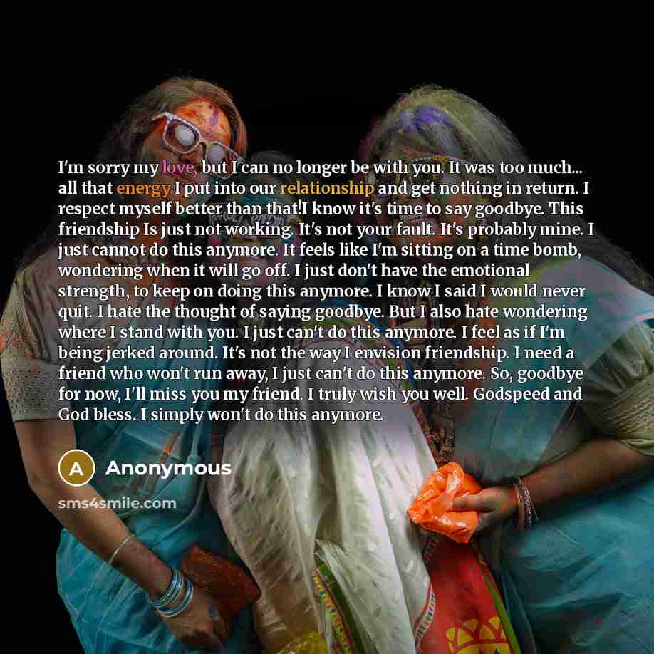 “I'm sorry my love, but I can no longer be with you. It was too much... all that energy I put into our relationship and get nothing in return. I respect myself better than that!I know it's time to say goodbye. This friendship Is just not working. It's not your fault. It's probably mine. I just…” quote by Anonymous