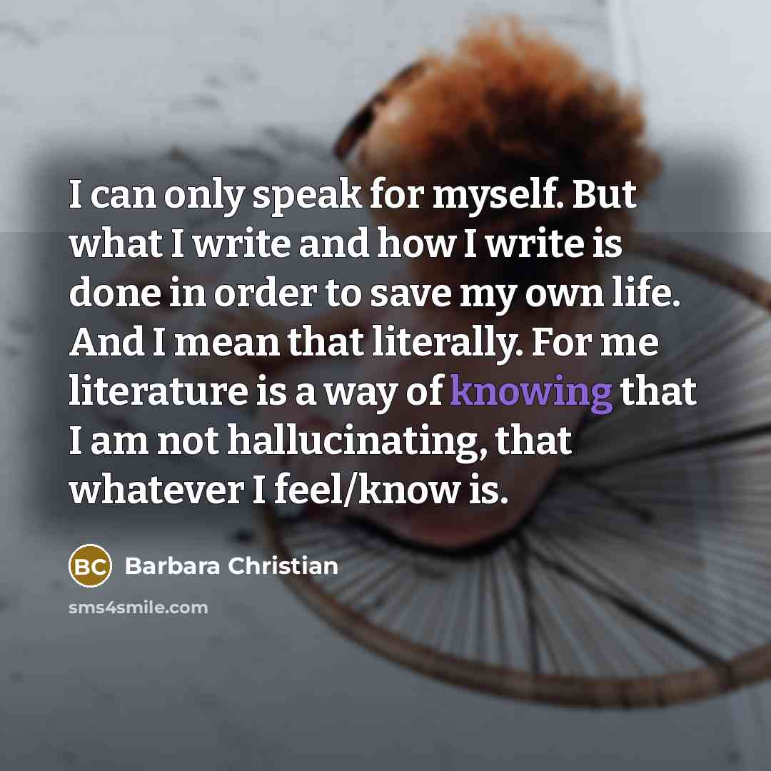“I can only speak for myself. But what I write and how I write is done in order to save my own life. And I mean that literally. For me literature is a way of knowing that I am not hallucinating, that whatever I feel/know is.” quote by Barbara Christian