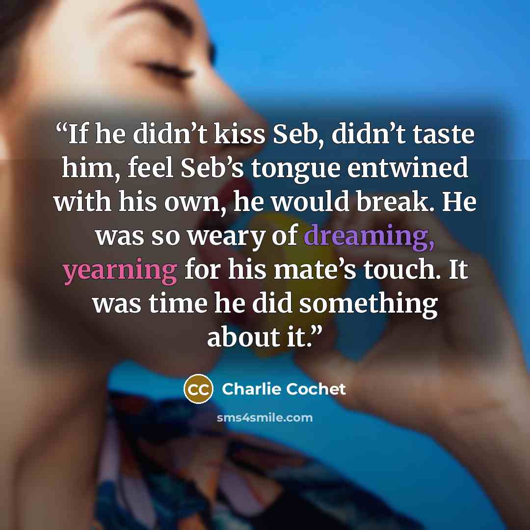 “If he didn’t kiss Seb, didn’t taste him, feel Seb’s tongue entwined with his own, he would break. He was so weary of dreaming, yearning for his mate’s touch. It was time he did something about it.” quote by Charlie Cochet
