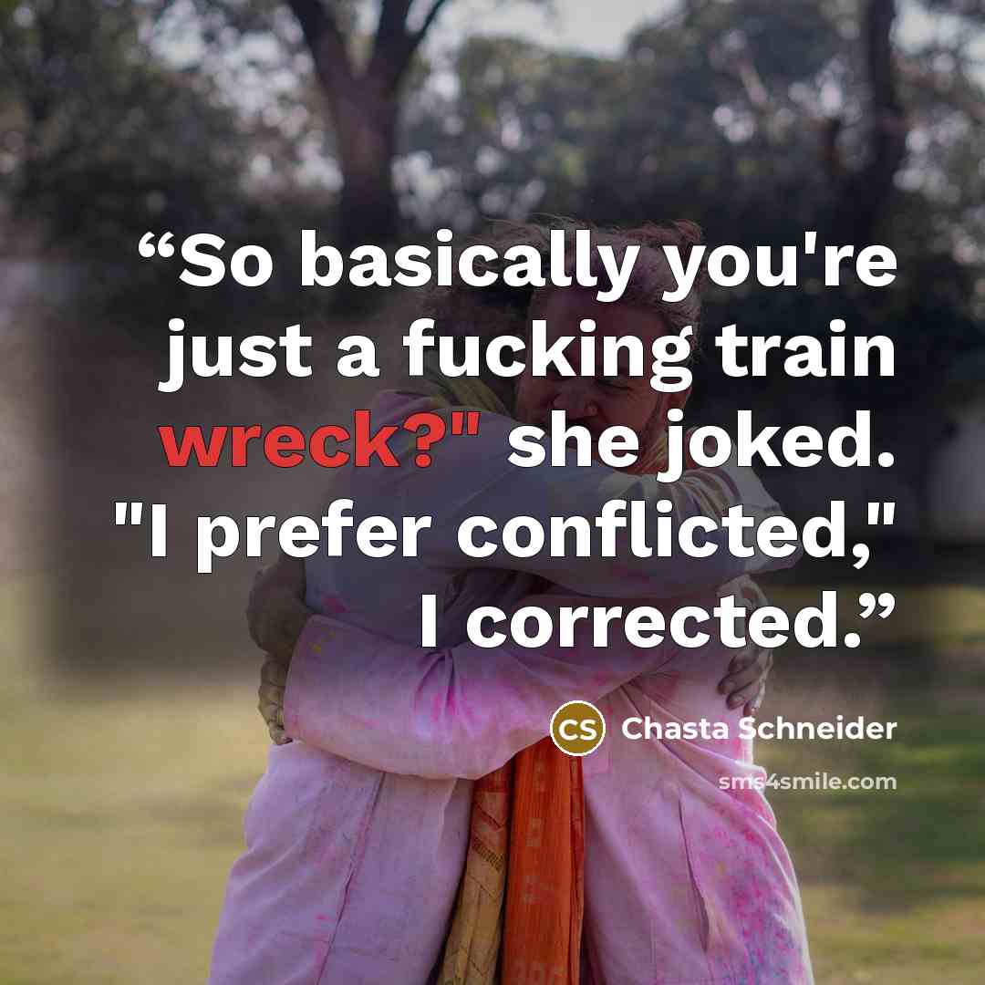 “So basically you're just a fucking train wreck?" she joked. "I prefer conflicted," I corrected.” quote by Chasta Schneider