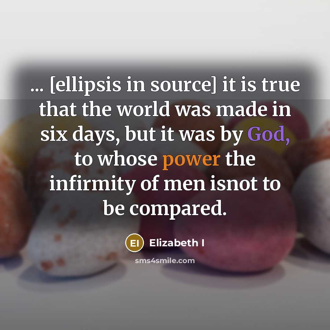 “... [ellipsis in source] it is true that the world was made in six days, but it was by God, to whose power the infirmity of men isnot to be compared.” quote by Elizabeth I