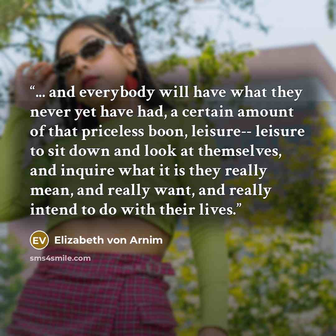 “... and everybody will have what they never yet have had, a certain amount of that priceless boon, leisure-- leisure to sit down and look at themselves, and inquire what it is they really mean, and really want, and really intend to do with their lives.” quote by Elizabeth von Arnim