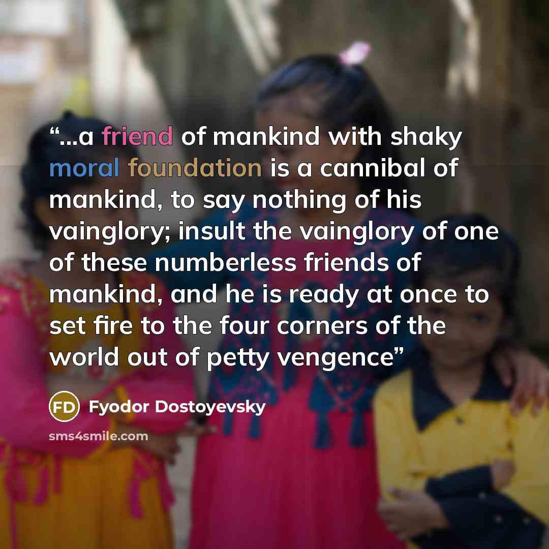 “...a friend of mankind with shaky moral foundation is a cannibal of mankind, to say nothing of his vainglory; insult the vainglory of one of these numberless friends of mankind, and he is ready at once to set fire to the four corners of the world out of petty vengence” quote by Fyodor Dostoyevsky