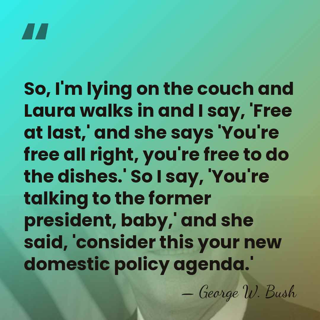 So, I'm lying on the couch and Laura walks in and I&hellip; - George W. Bush