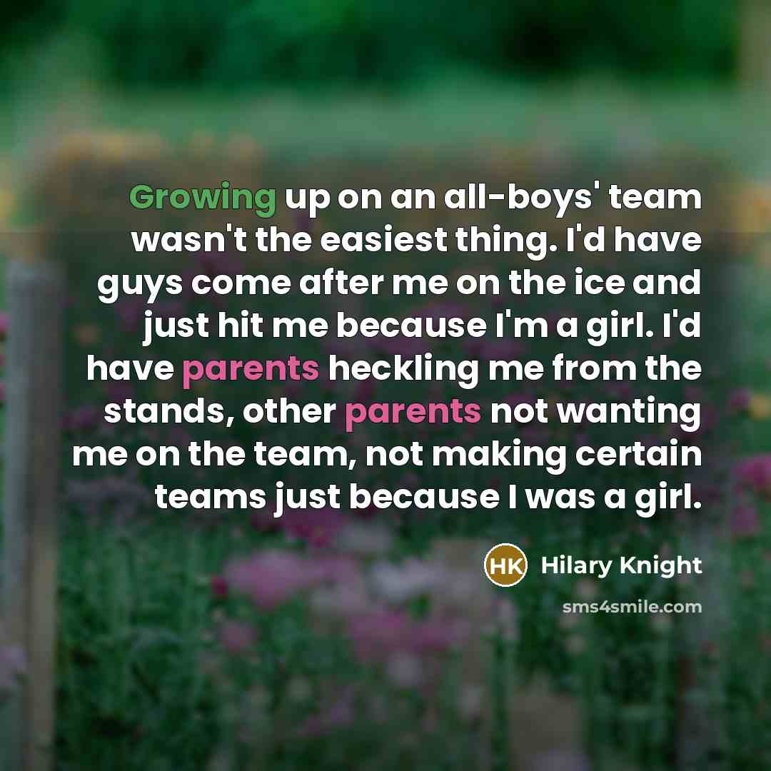 “Growing up on an all-boys' team wasn't the easiest thing. I'd have guys come after me on the ice and just hit me because I'm a girl. I'd have parents heckling me from the stands, other parents not wanting me on the team, not making certain teams just because I was a girl.” quote by Hilary Knight