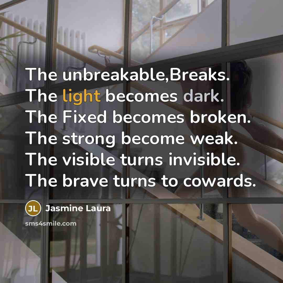 “The unbreakable,Breaks. The light becomes dark. The Fixed becomes broken. The strong become weak. The visible turns invisible. The brave turns to cowards.” quote by Jasmine Laura