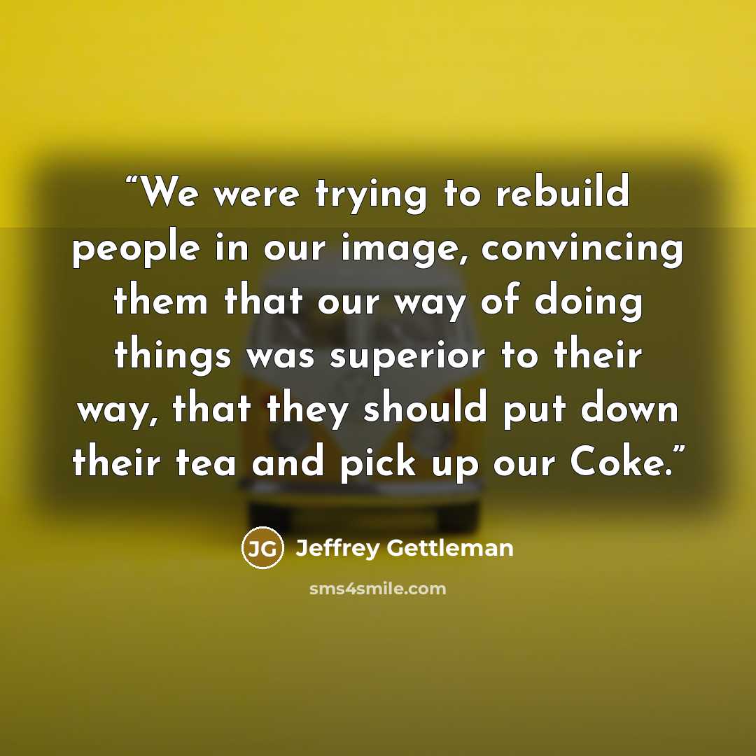 “We were trying to rebuild people in our image, convincing them that our way of doing things was superior to their way, that they should put down their tea and pick up our Coke.” quote by Jeffrey Gettleman
