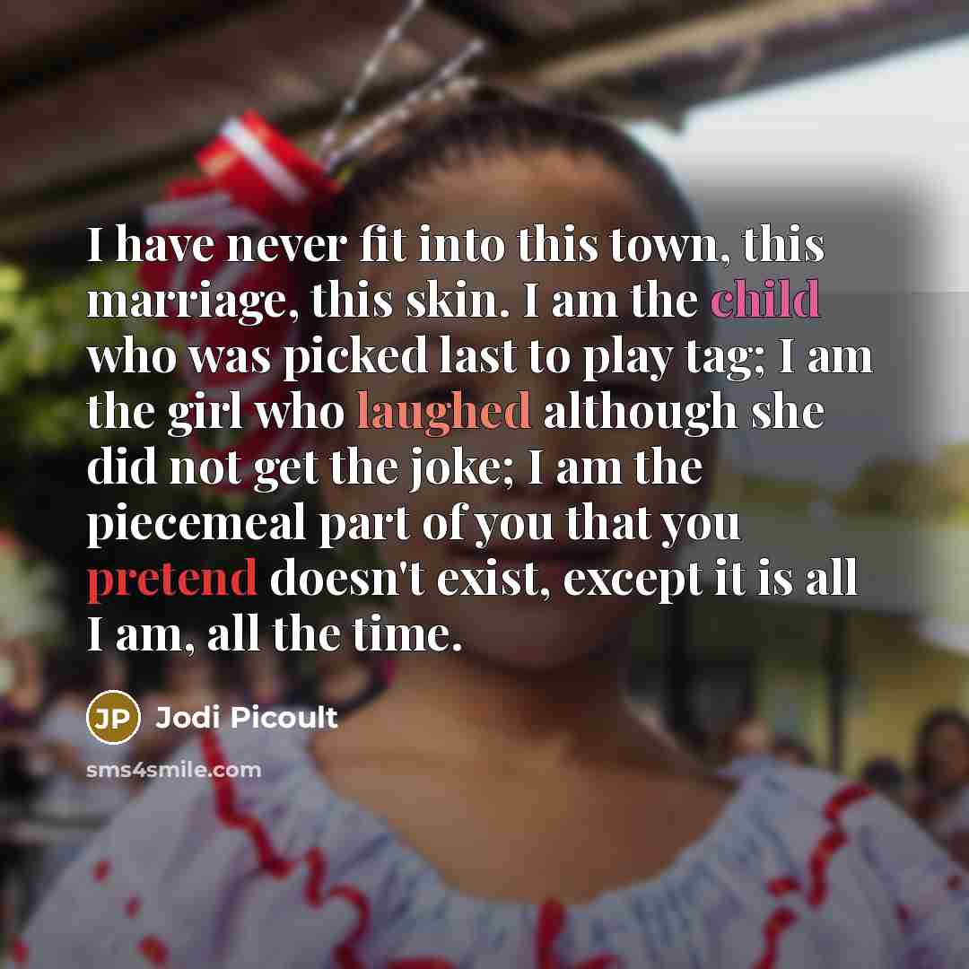 “I have never fit into this town, this marriage, this skin. I am the child who was picked last to play tag; I am the girl who laughed although she did not get the joke; I am the piecemeal part of you that you pretend doesn't exist, except it is all I am, all the time.” quote by Jodi Picoult