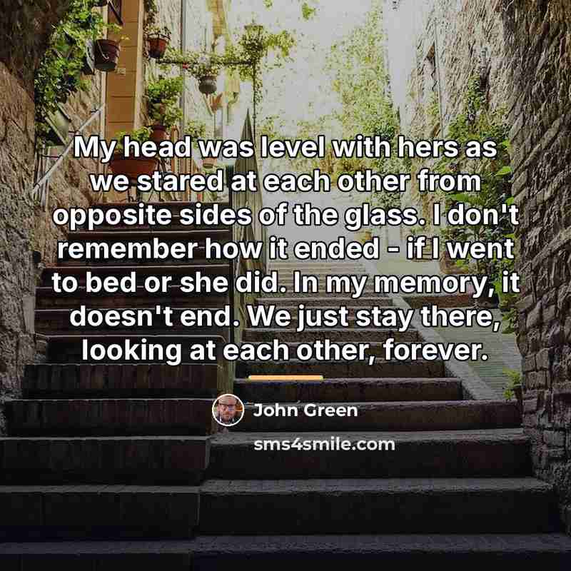 “My head was level with hers as we stared at…” quote by John Green