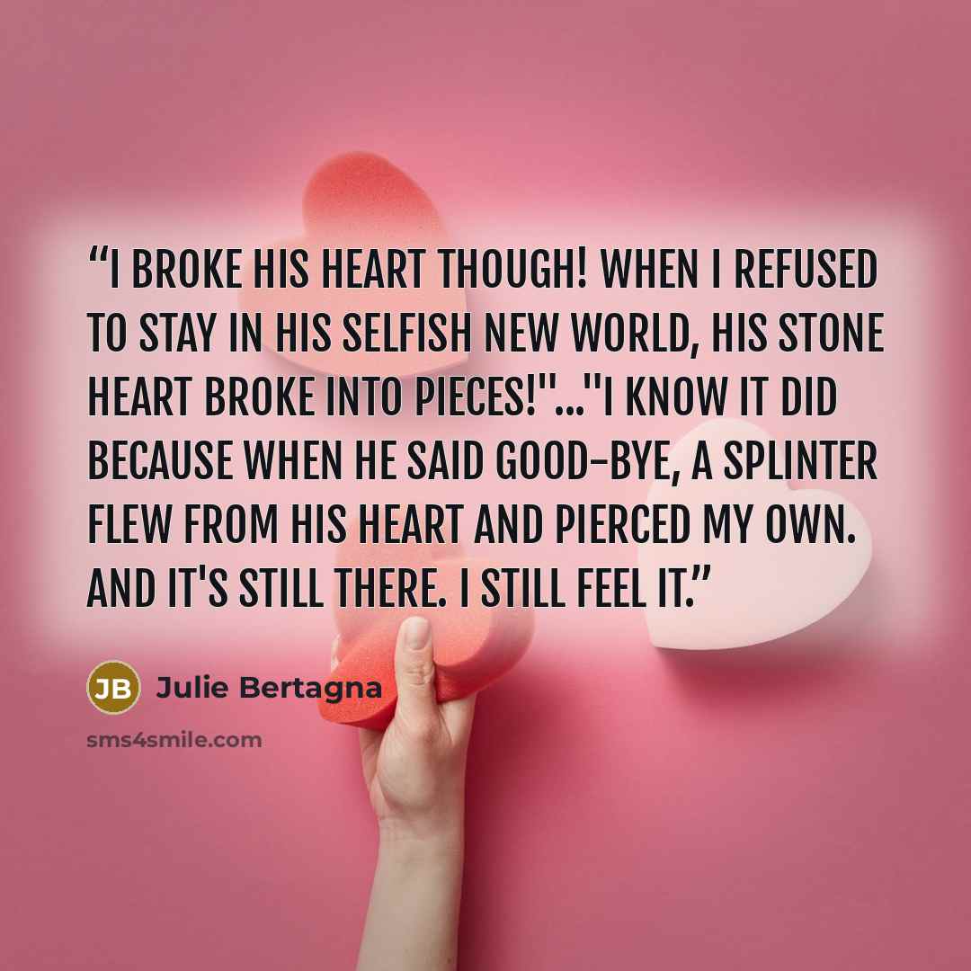 “I broke his heart though! When I refused to stay in his selfish New World, his stone heart broke into pieces!"..."I know it did because when he said good-bye, a splinter flew from his heart and pierced my own. And it's still there. I still feel it.” quote by Julie Bertagna