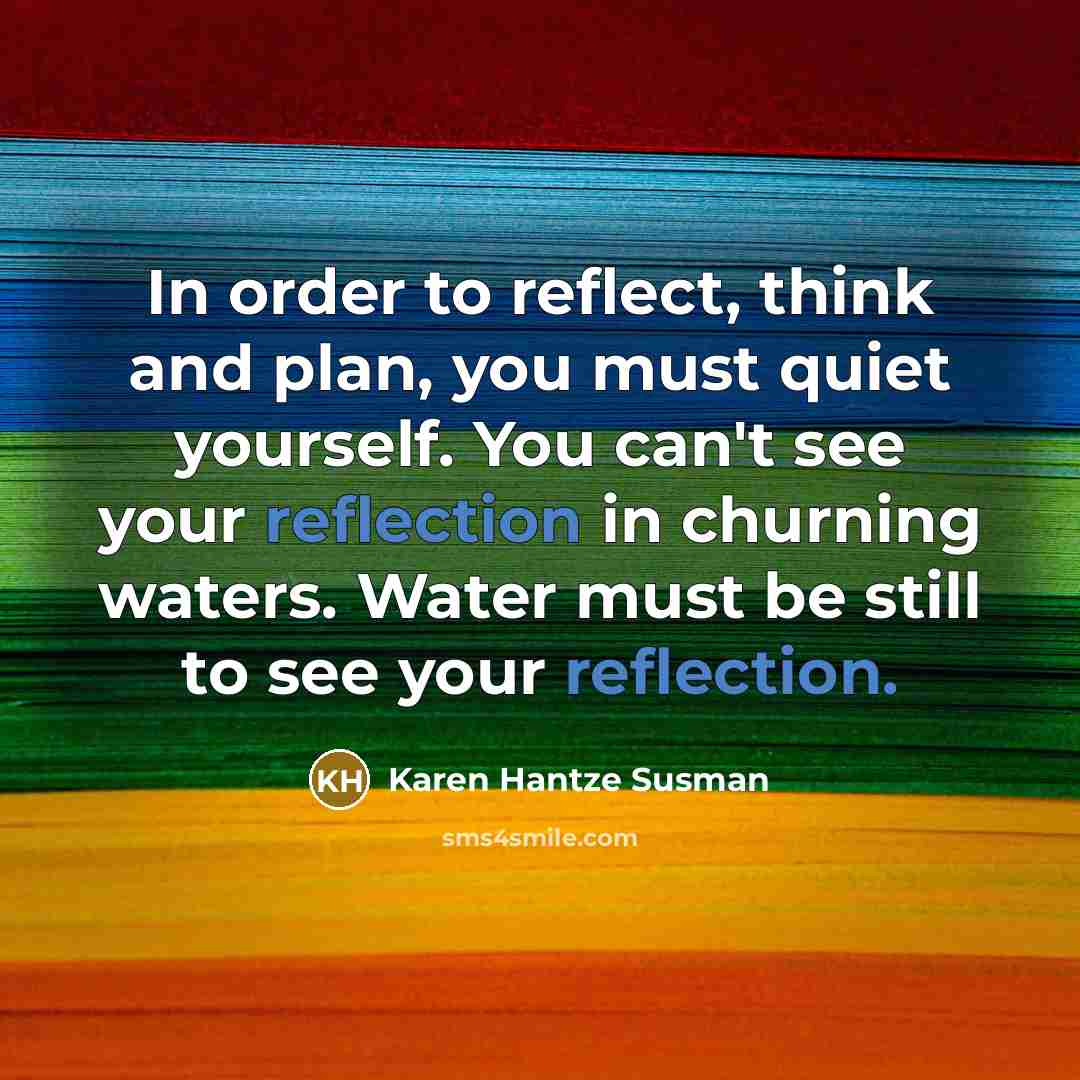 “In order to reflect, think and plan, you must quiet yourself. You can't see your reflection in churning waters. Water must be still to see your reflection.” quote by Karen Hantze Susman