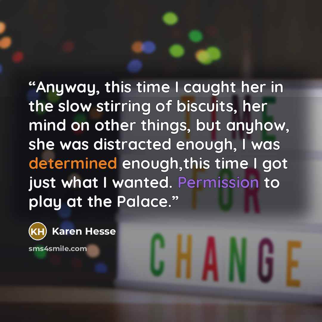 “Anyway, this time I caught her in the slow stirring of biscuits, her mind on other things, but anyhow, she was distracted enough, I was determined enough,this time I got just what I wanted. Permission to play at the Palace.” quote by Karen Hesse
