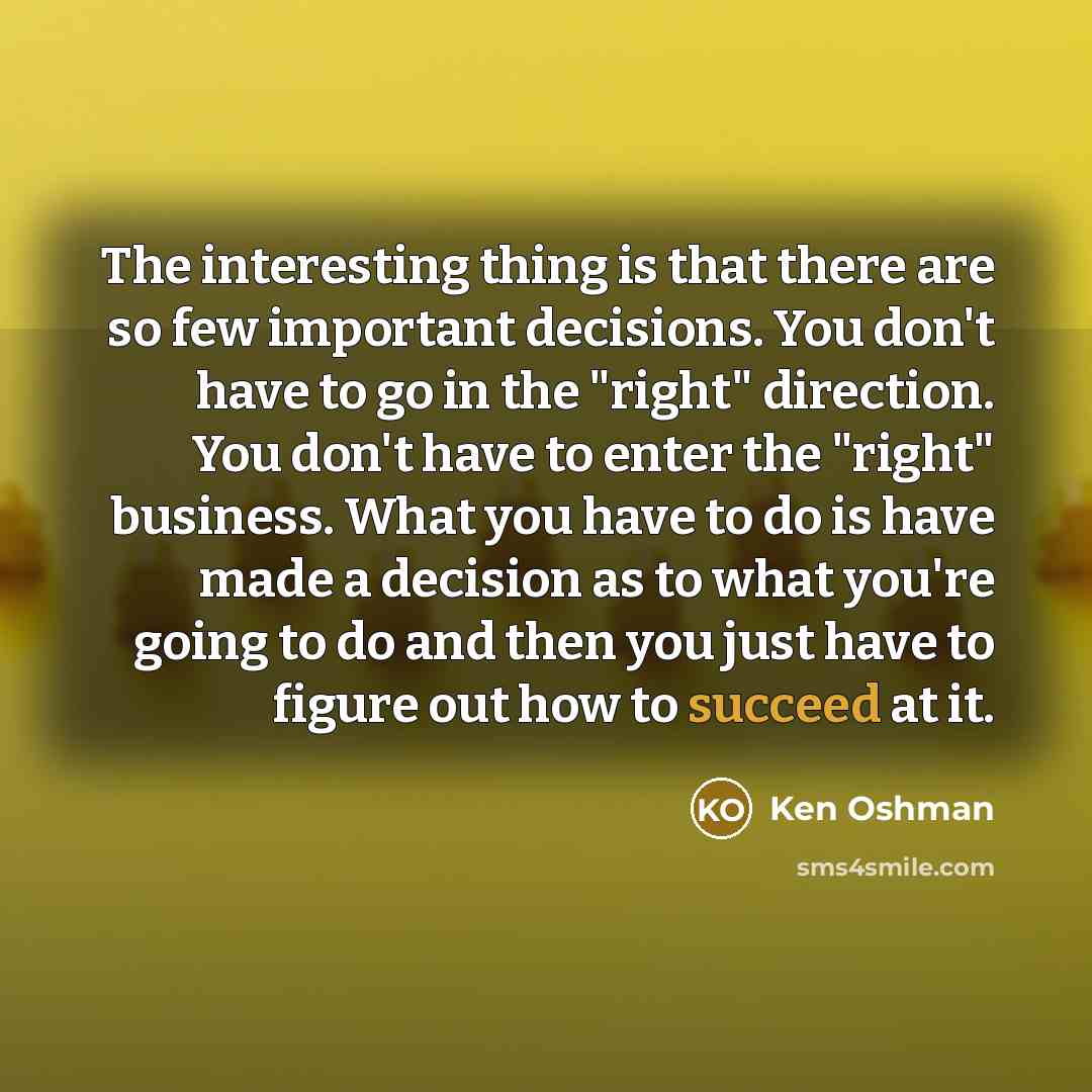 “The interesting thing is that there are so few important decisions. You don't have to go in the "right" direction. You don't have to enter the "right" business. What you have to do is have made a decision as to what you're going to do and then you just have to figure out how to succeed at it.” quote by Ken Oshman