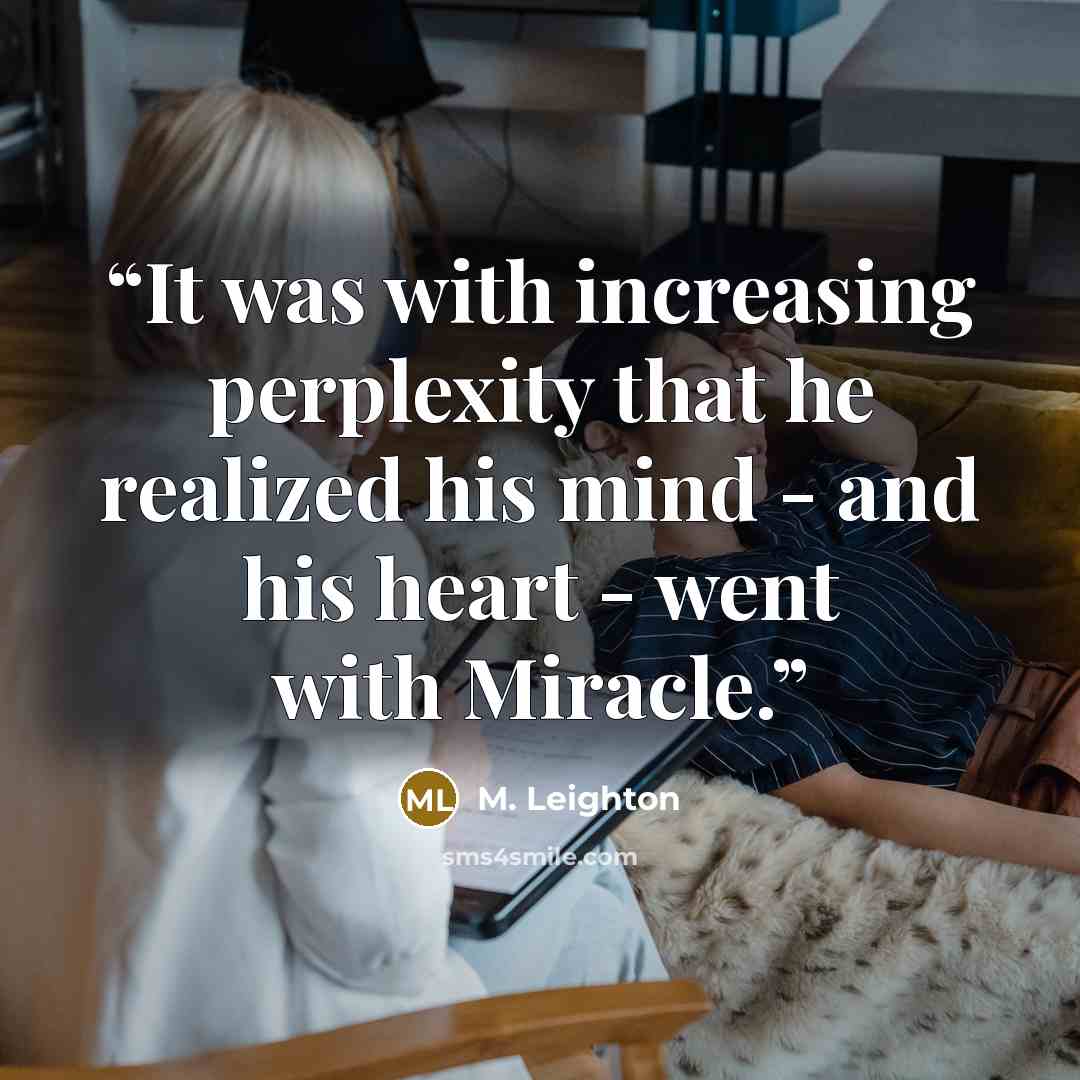 “It was with increasing perplexity that he realized his mind - and his heart - went with Miracle.” quote by M. Leighton