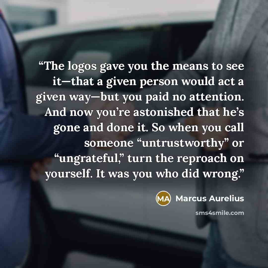 “The logos gave you the means to see it—that a given person would act a given way—but you paid no attention. And now you’re astonished that he’s gone and done it. So when you call someone “untrustworthy” or “ungrateful,” turn the reproach on yourself. It was you who did wrong.” quote by Marcus Aurelius
