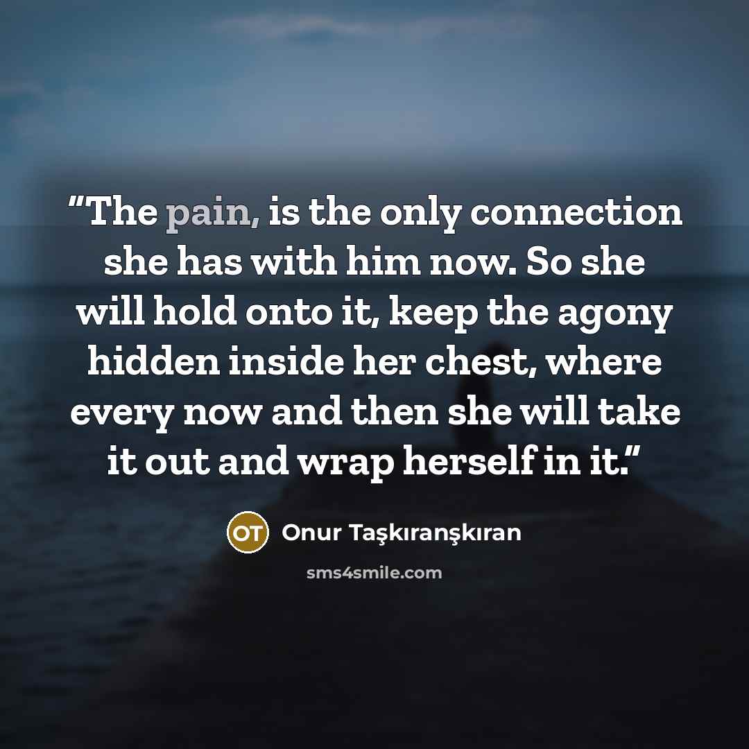 “The pain, is the only connection she has with him now. So she will hold onto it, keep the agony hidden inside her chest, where every now and then she will take it out and wrap herself in it.” quote by Onur Taşkıranşkıran
