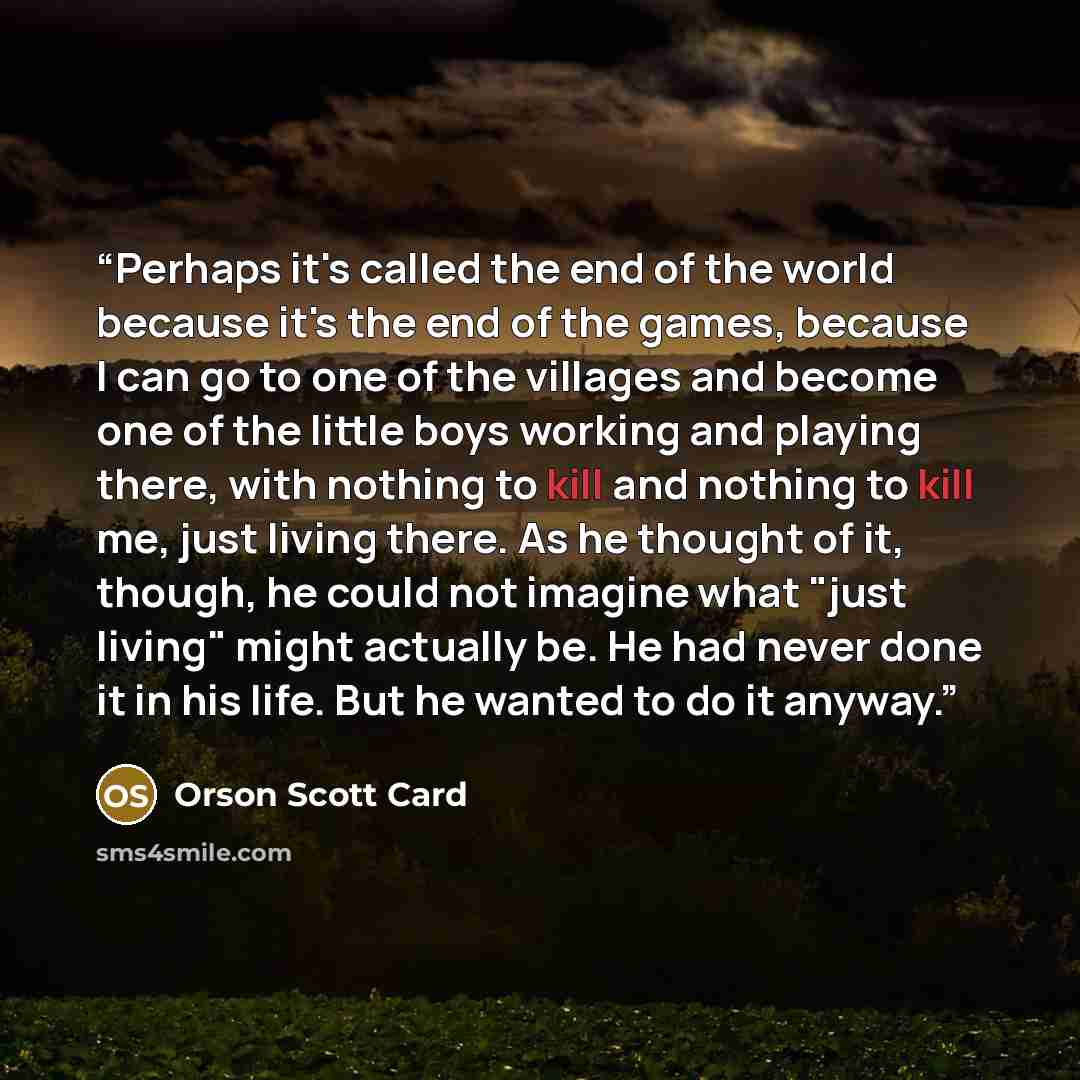 “Perhaps it's called the end of the world because it's the end of the games, because I can go to one of the villages and become one of the little boys working and playing there, with nothing to kill and nothing to kill me, just living there. As he thought of it, though, he could not imagine what…” quote by Orson Scott Card