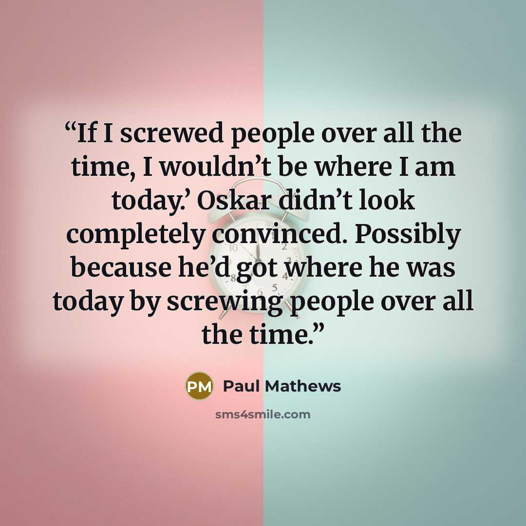 “If I screwed people over all the time, I wouldn’t be where I am today.’ Oskar didn’t look completely convinced. Possibly because he’d got where he was today by screwing people over all the time.” quote by Paul Mathews