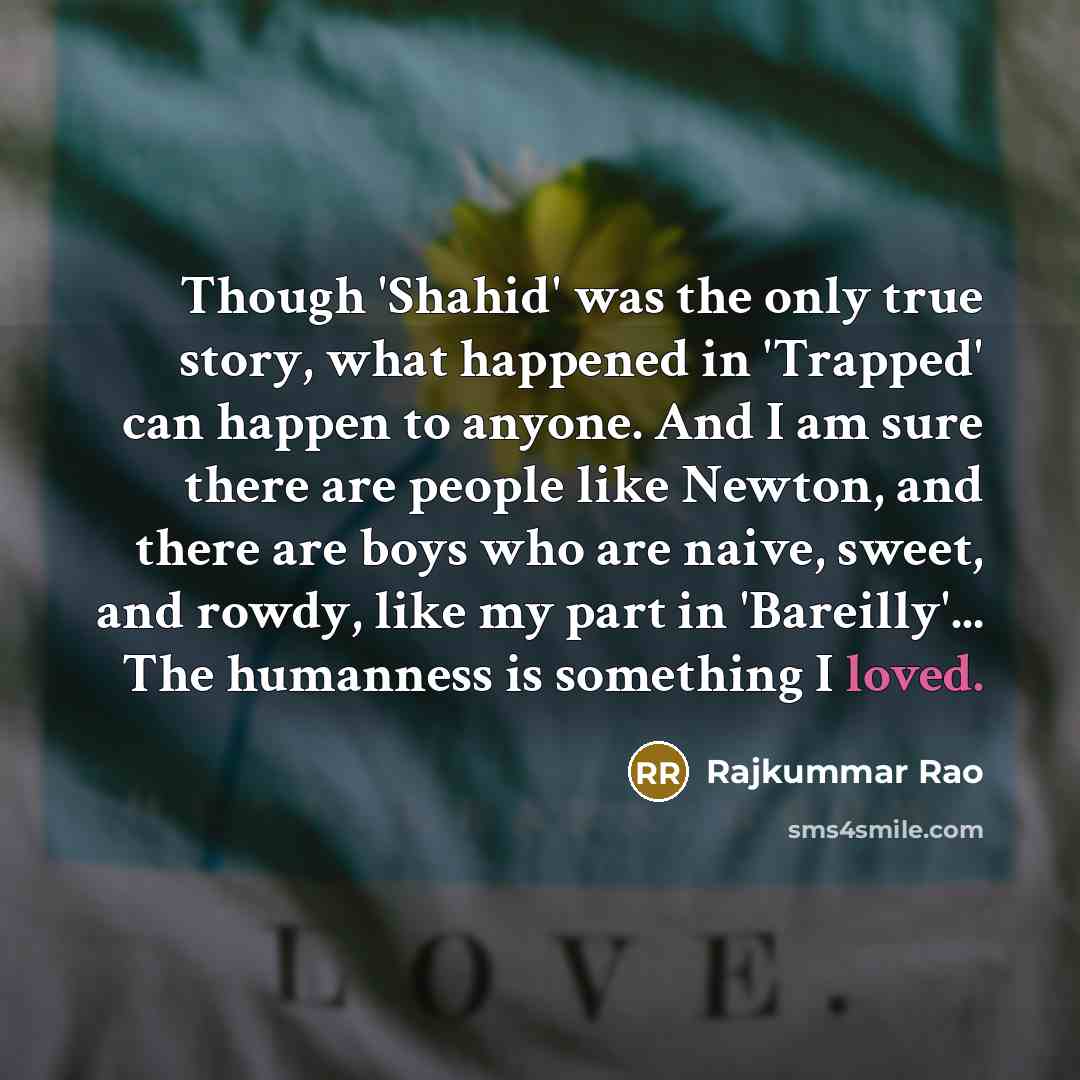 “Though 'Shahid' was the only true story, what happened in 'Trapped' can happen to anyone. And I am sure there are people like Newton, and there are boys who are naive, sweet, and rowdy, like my part in 'Bareilly'... The humanness is something I loved.” quote by Rajkummar Rao