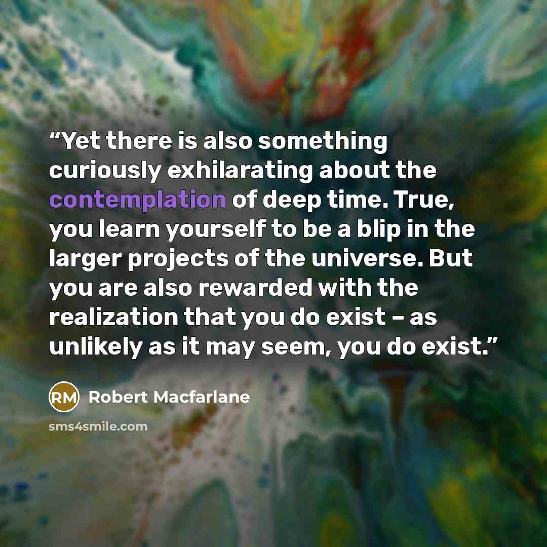 “Yet there is also something curiously exhilarating about the contemplation of deep time. True, you learn yourself to be a blip in the larger projects of the universe. But you are also rewarded with the realization that you do exist – as unlikely as it may seem, you do exist.” quote by Robert Macfarlane