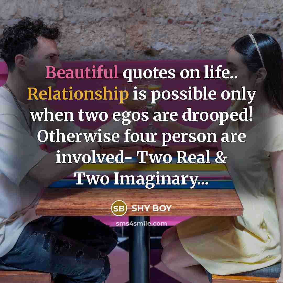 “Beautiful quotes on life.. Relationship is possible only when two egos are drooped! Otherwise four person are involved- Two Real & Two Imaginary...” quote by SHy BOy