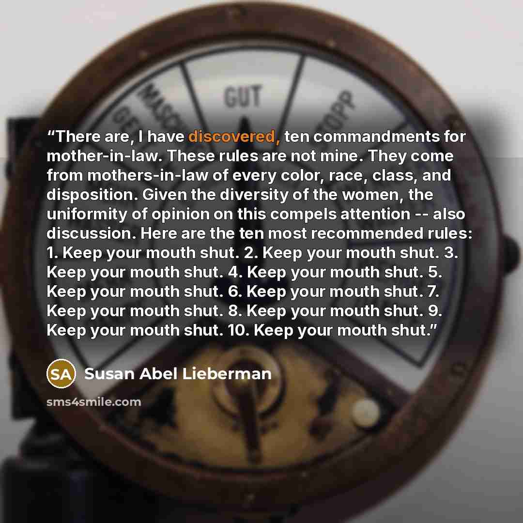 “There are, I have discovered, ten commandments for mother-in-law. These rules are not mine. They come from mothers-in-law of every color, race, class, and disposition. Given the diversity of the women, the uniformity of opinion on this compels attention -- also discussion. Here are the ten most…” quote by Susan Abel Lieberman