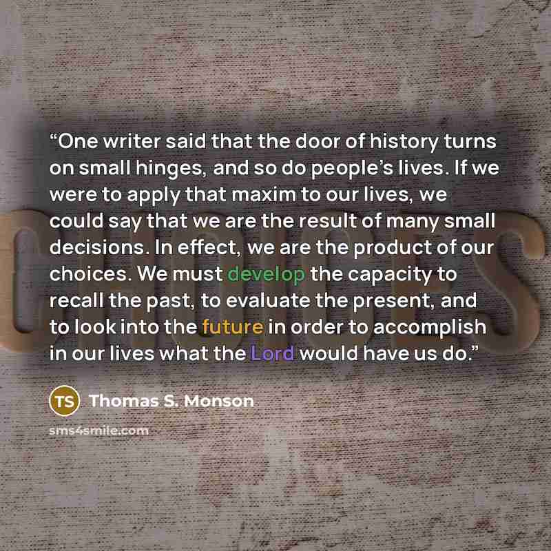 “One writer said that the door of history turns on small hinges, and so do people’s lives. If we were to apply that maxim to our lives, we could say that we are the result of many small decisions. In effect, we are the product of our choices. We must develop the capacity to recall the past, to…” quote by Thomas S. Monson