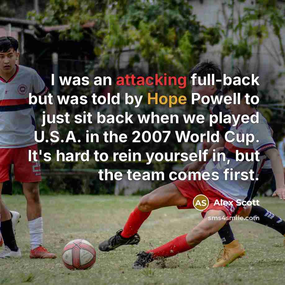 “I was an attacking full-back but was told by Hope Powell to just sit back when we played U.S.A. in the 2007 World Cup. It's hard to rein yourself in, but the team comes first.” quote by Alex Scott