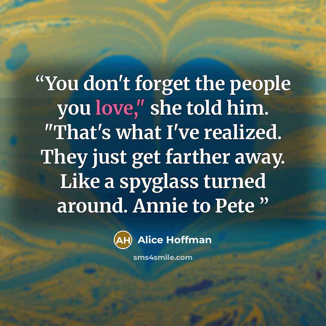 “You don't forget the people you love," she told him. "That's what I've realized. They just get farther away. Like a spyglass turned around. Annie to Pete” quote by Alice Hoffman