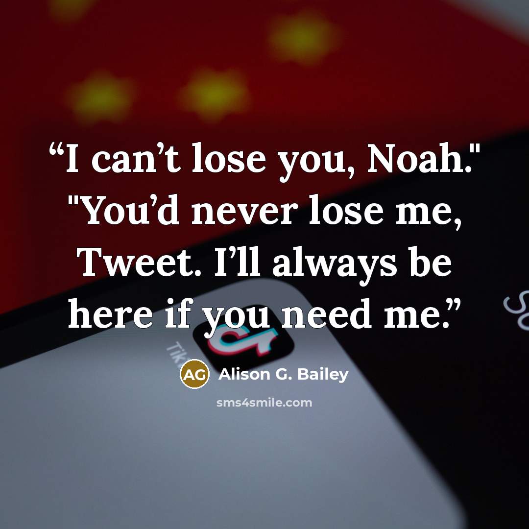 “I can’t lose you, Noah." "You’d never lose me, Tweet. I’ll always be here if you need me.” quote by Alison G. Bailey