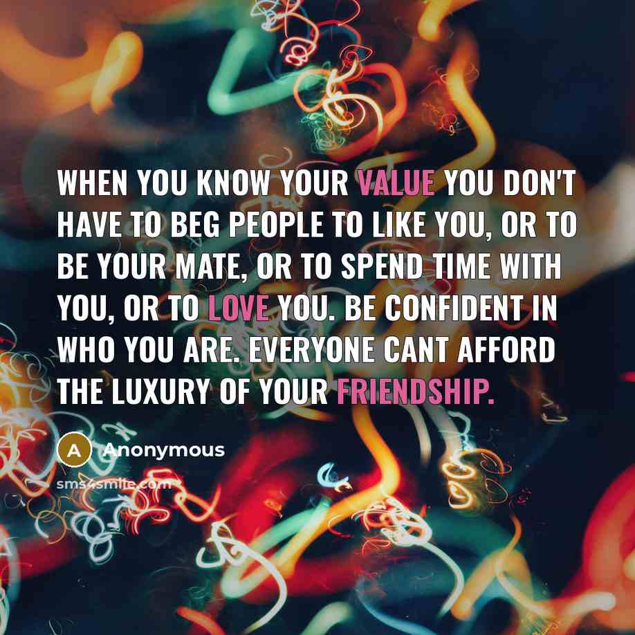 “When you know your value you don't have to beg people to like you, or to be your mate, or to spend time with you, or to love you. Be confident in who you are. Everyone cant afford the luxury of your friendship.” quote by Anonymous