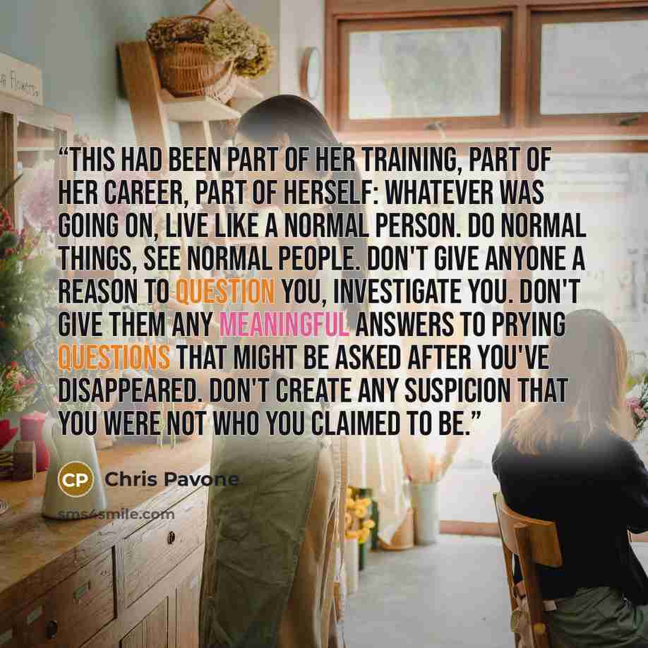 “This had been part of her training, part of her career, part of herself: whatever was going on, live like a normal person. Do normal things, see normal people. Don't give anyone a reason to question you, investigate you. Don't give them any meaningful answers to prying questions that might be…” quote by Chris Pavone
