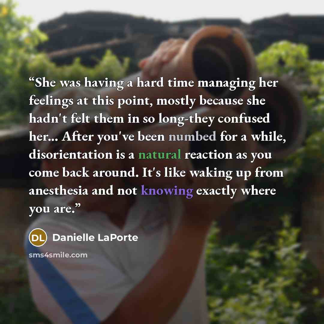 “She was having a hard time managing her feelings at this point, mostly because she hadn't felt them in so long-they confused her... After you've been numbed for a while, disorientation is a natural reaction as you come back around. It's like waking up from anesthesia and not knowing exactly where…” quote by Danielle LaPorte