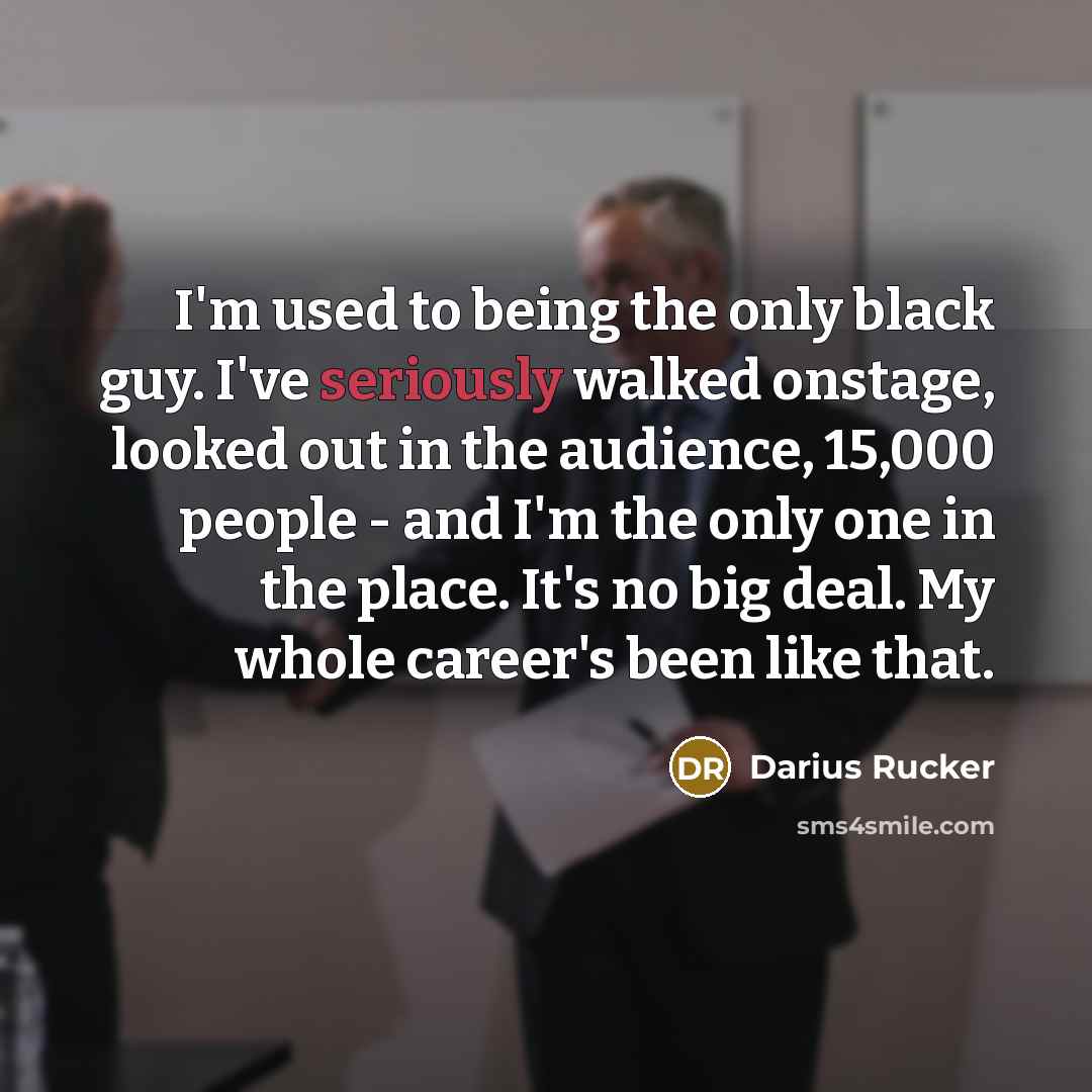 “I'm used to being the only black guy. I've seriously walked onstage, looked out in the audience, 15,000 people - and I'm the only one in the place. It's no big deal. My whole career's been like that.” quote by Darius Rucker