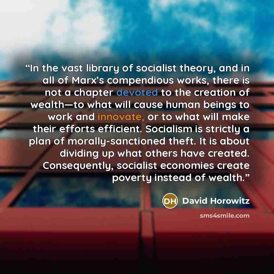 “In the vast library of socialist theory, and in all of Marx’s compendious works, there is not a chapter devoted to the creation of wealth—to what will cause human beings to work and innovate, or to what will make their efforts efficient. Socialism is strictly a plan of morally-sanctioned theft. It…” quote by David Horowitz