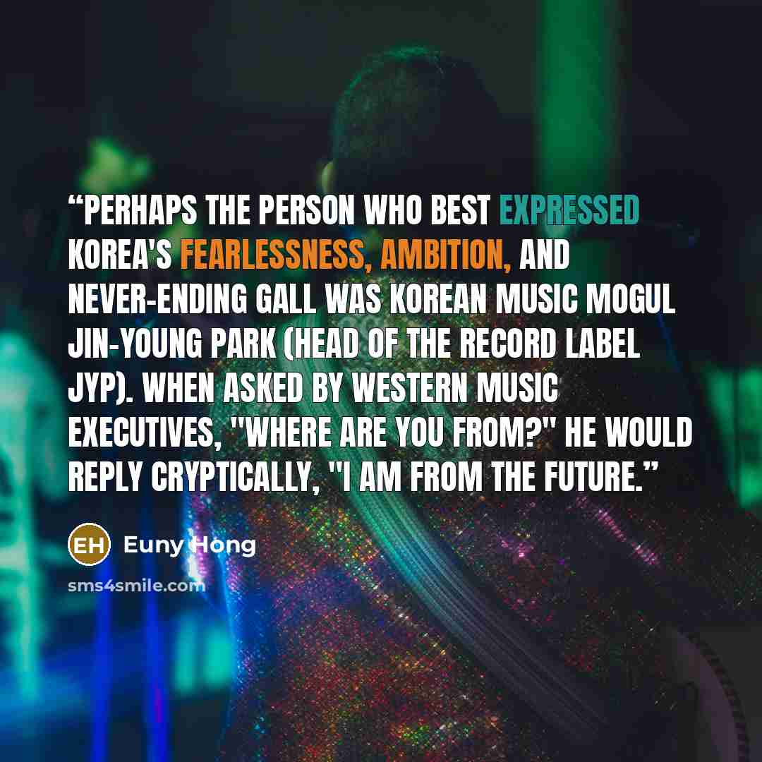 “Perhaps the person who best expressed Korea's fearlessness, ambition, and never-ending gall was Korean music mogul Jin-young Park (head of the record label JYP). When asked by western music executives, "Where are you from?" he would reply cryptically, "I am from the future.” quote by Euny Hong