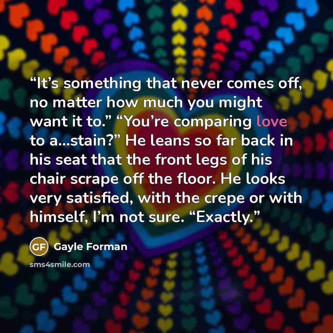 “It’s something that never comes off, no matter how much you might want it to.” “You’re comparing love to a…stain?” He leans so far back in his seat that the front legs of his chair scrape off the floor. He looks very satisfied, with the crepe or with himself, I’m not sure. “Exactly.” quote by Gayle Forman