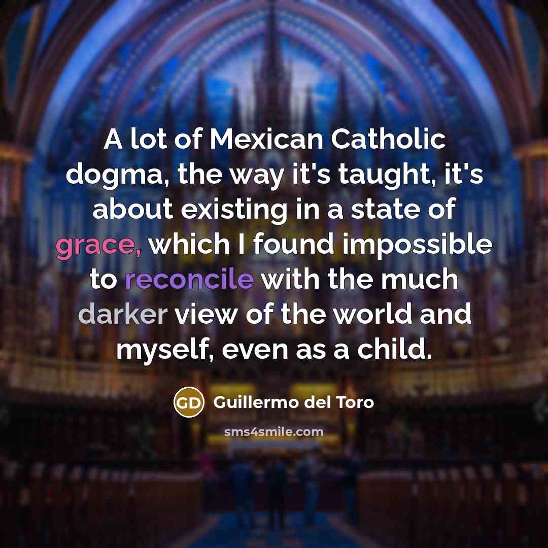“A lot of Mexican Catholic dogma, the way it's taught, it's about existing in a state of grace, which I found impossible to reconcile with the much darker view of the world and myself, even as a child.” quote by Guillermo del Toro